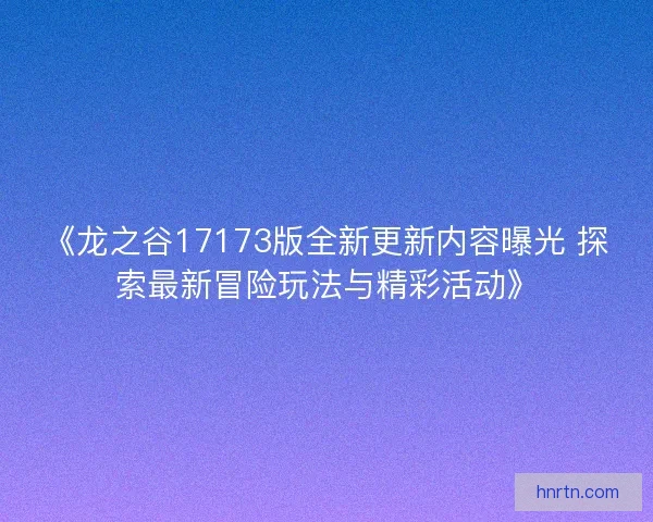 《龙之谷17173版全新更新内容曝光 探索最新冒险玩法与精彩活动》