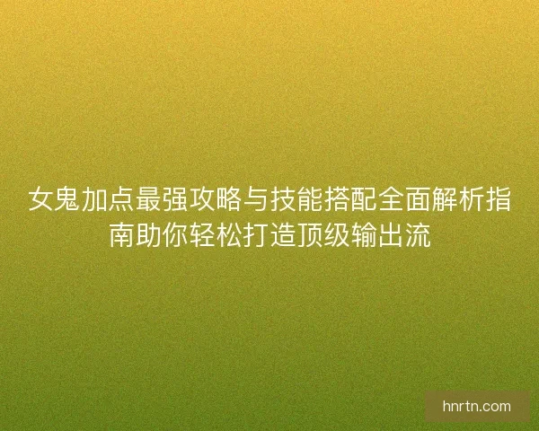 女鬼加点最强攻略与技能搭配全面解析指南助你轻松打造顶级输出流