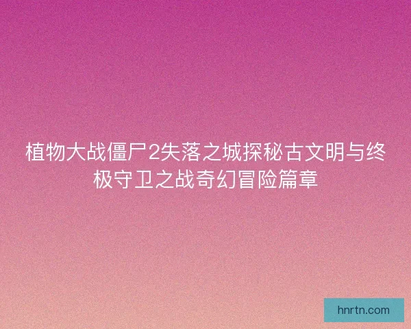 植物大战僵尸2失落之城探秘古文明与终极守卫之战奇幻冒险篇章