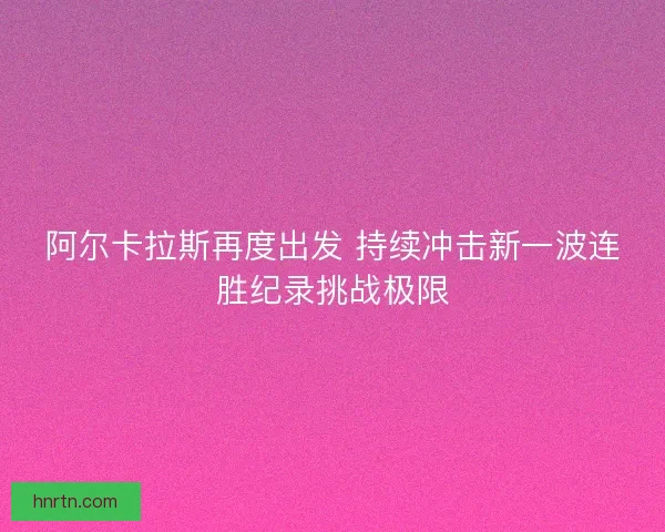 阿尔卡拉斯再度出发 持续冲击新一波连胜纪录挑战极限