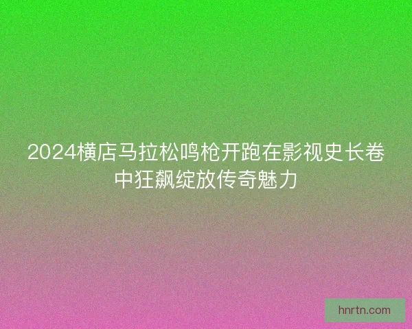 2024横店马拉松鸣枪开跑在影视史长卷中狂飙绽放传奇魅力 2024横店马拉松鸣枪开跑在影视史长卷中狂飙绽放传奇魅力