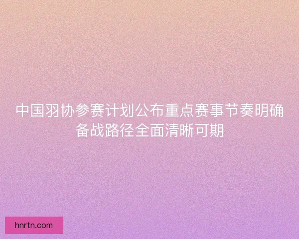 中国羽协参赛计划公布重点赛事节奏明确备战路径全面清晰可期