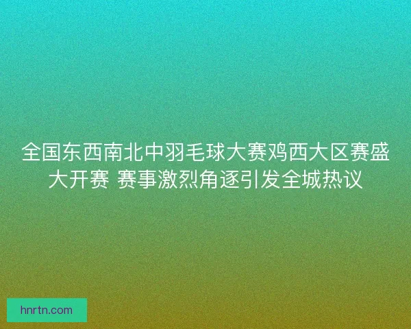 全国东西南北中羽毛球大赛鸡西大区赛盛大开赛 赛事激烈角逐引发全城热议