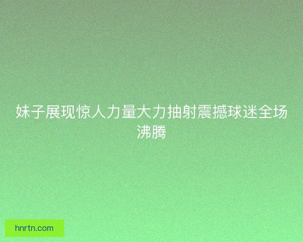 妹子展现惊人力量大力抽射震撼球迷全场沸腾 妹子展现惊人力量大力抽射震撼球迷全场沸腾