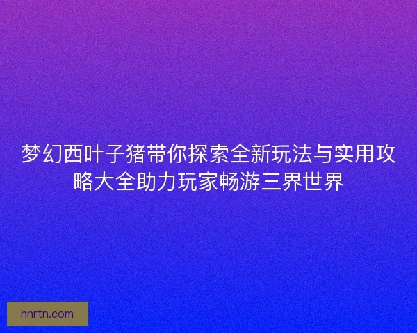 梦幻西叶子猪带你探索全新玩法与实用攻略大全助力玩家畅游三界世界