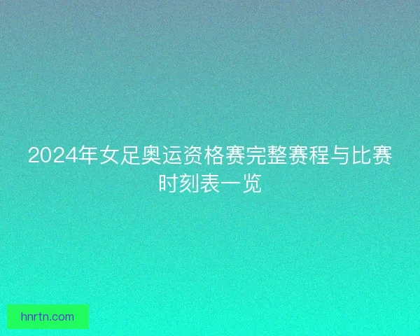 2024年女足奥运资格赛完整赛程与比赛时刻表一览
