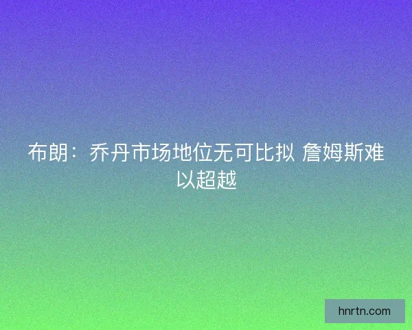 布朗:乔丹市场地位无可比拟 詹姆斯难以超越 布朗:乔丹市场地位无可比拟 詹姆斯难以超越