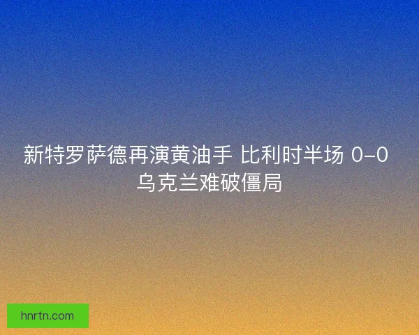 新特罗萨德再演黄油手 比利时半场 0-0 乌克兰难破僵局 新特罗萨德再演黄油手 比利时半场 0-0 乌克兰难破僵局