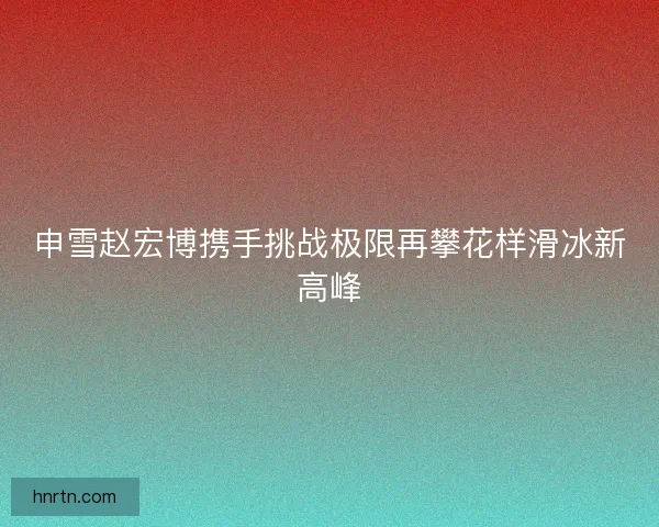 申雪赵宏博携手挑战极限再攀花样滑冰新高峰 申雪赵宏博携手挑战极限再攀花样滑冰新高峰