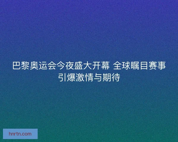 巴黎奥运会今夜盛大开幕 全球瞩目赛事引爆激情与期待