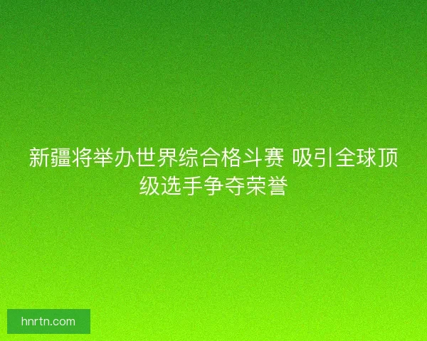 新疆将举办世界综合格斗赛 吸引全球顶级选手争夺荣誉
