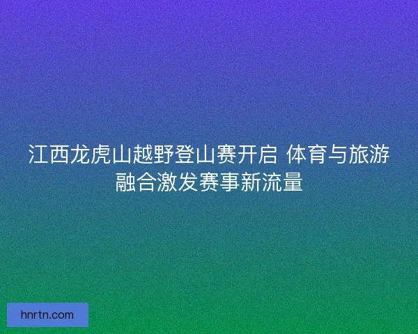 江西龙虎山越野登山赛开启 体育与旅游融合激发赛事新流量