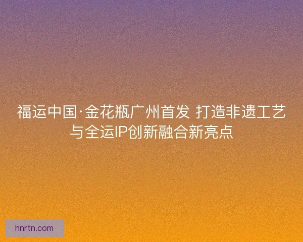 福运中国·金花瓶广州首发 打造非遗工艺与全运IP创新融合新亮点