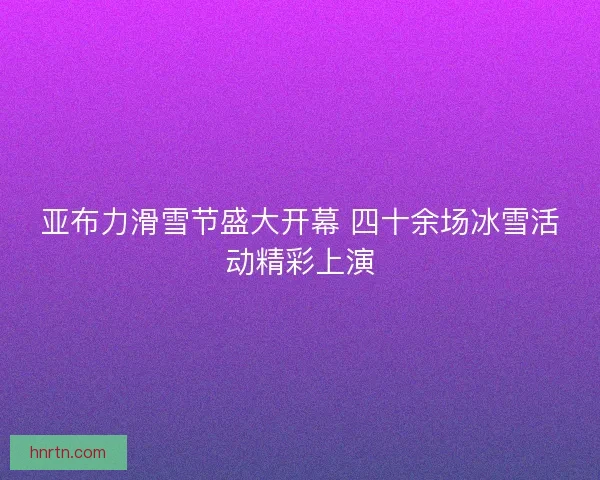 亚布力滑雪节盛大开幕 四十余场冰雪活动精彩上演 亚布力滑雪节盛大开幕 四十余场冰雪活动精彩上演