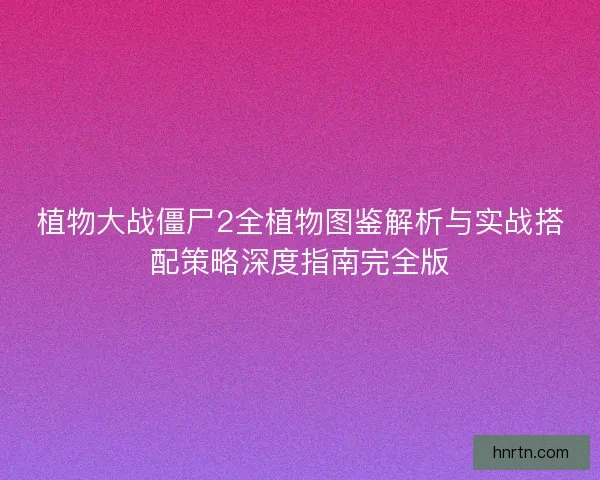 植物大战僵尸2全植物图鉴解析与实战搭配策略深度指南完全版 植物大战僵尸2全植物图鉴解析与实战搭配策略深度指南完全版