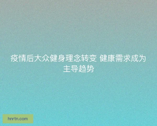 疫情后大众健身理念转变 健康需求成为主导趋势 疫情后大众健身理念转变 健康需求成为主导趋势