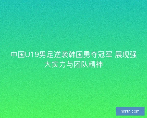 中国U19男足逆袭韩国勇夺冠军 展现强大实力与团队精神