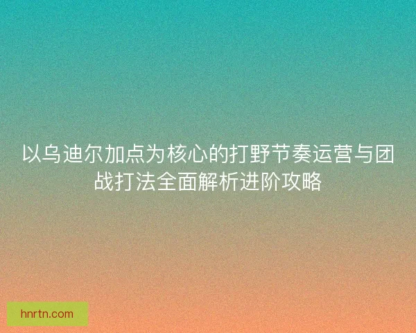 以乌迪尔加点为核心的打野节奏运营与团战打法全面解析进阶攻略