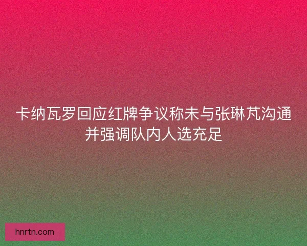 卡纳瓦罗回应红牌争议称未与张琳芃沟通并强调队内人选充足
