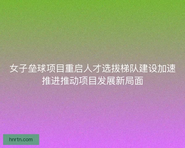 女子垒球项目重启人才选拔梯队建设加速推进推动项目发展新局面