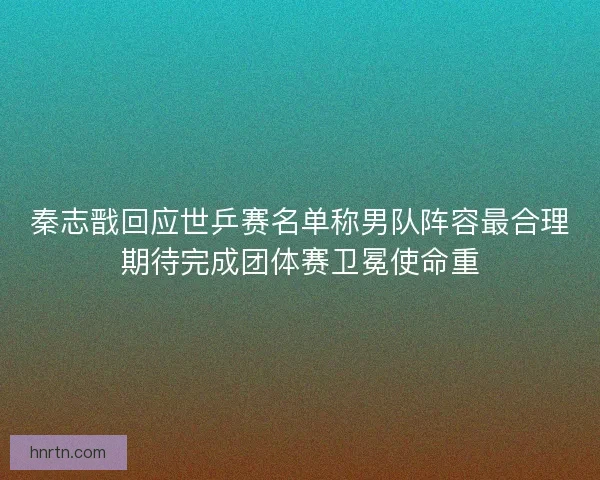 秦志戬回应世乒赛名单称男队阵容最合理期待完成团体赛卫冕使命重