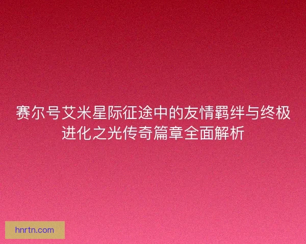 赛尔号艾米星际征途中的友情羁绊与终极进化之光传奇篇章全面解析