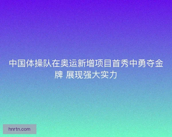 中国体操队在奥运新增项目首秀中勇夺金牌 展现强大实力