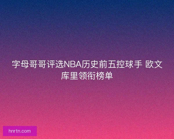 字母哥哥评选NBA历史前五控球手 欧文库里领衔榜单