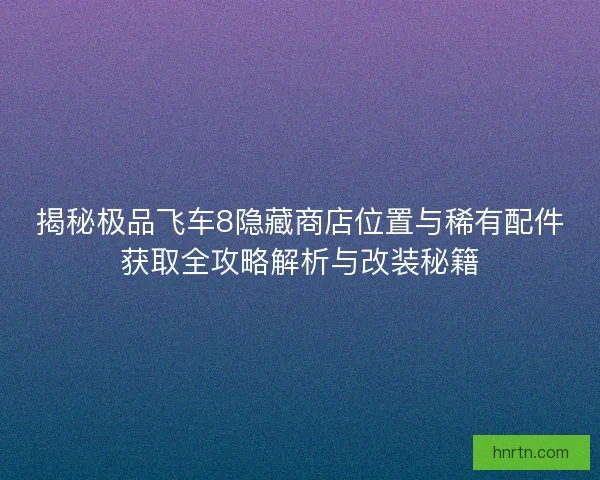 揭秘极品飞车8隐藏商店位置与稀有配件获取全攻略解析与改装秘籍