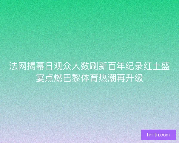 法网揭幕日观众人数刷新百年纪录红土盛宴点燃巴黎体育热潮再升级 法网揭幕日观众人数刷新百年纪录红土盛宴点燃巴黎体育热潮再升级