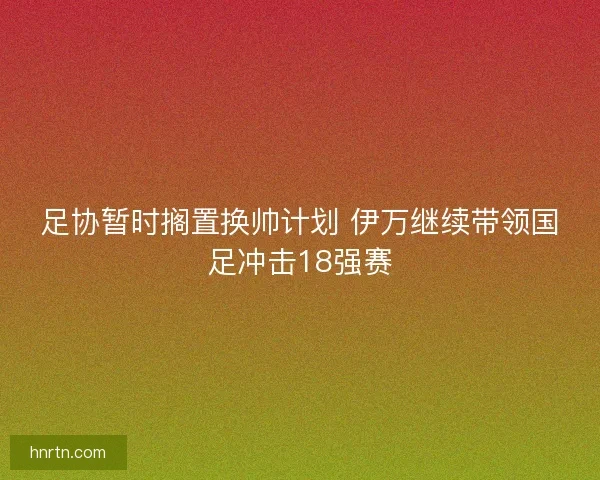 足协暂时搁置换帅计划 伊万继续带领国足冲击18强赛
