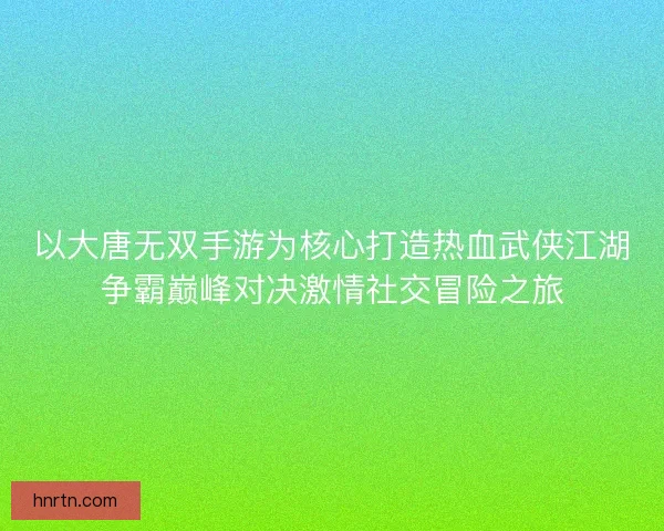以大唐无双手游为核心打造热血武侠江湖争霸巅峰对决激情社交冒险之旅