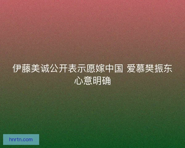 伊藤美诚公开表示愿嫁中国 爱慕樊振东心意明确