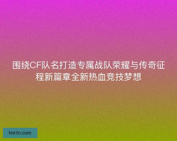 围绕CF队名打造专属战队荣耀与传奇征程新篇章全新热血竞技梦想
