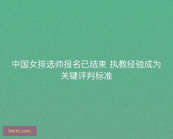 中国女排选帅报名已结束 执教经验成为关键评判标准 中国女排选帅报名已结束 执教经验成为关键评判标准